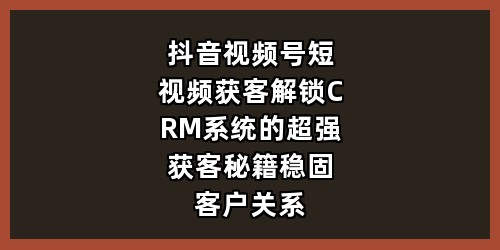 抖音视频号短视频获客：解锁 CRM 系统的超强获客秘籍，稳固客户关系